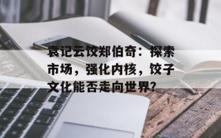 袁记云饺郑伯奇：探索市场，强化内核，饺子文化能否走向世界？