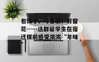 包饺子、写春联、剪窗花……这群留学生在宿迁提前感受浓浓“年味”