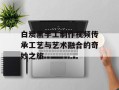 白炭黑手工制作视频传承工艺与艺术融合的奇妙之旅