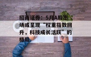 招商证券：5月A股市场或呈现“权重指数回升，科技成长活跃”的格局