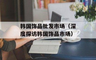 韩国饰品批发市场（深度探访韩国饰品市场）