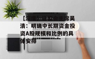 【深度】证监会主席吴清：明确中长期资金投资A股规模和比例的具体安排