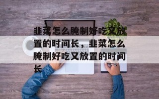 韭菜怎么腌制好吃又放置的时间长，韭菜怎么腌制好吃又放置的时间长