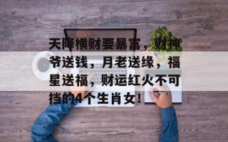 天降横财要暴富，财神爷送钱，月老送缘，福星送福，财运红火不可挡的4个生肖女！