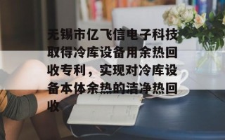 无锡市亿飞信电子科技取得冷库设备用余热回收专利，实现对冷库设备本体余热的洁净热回收