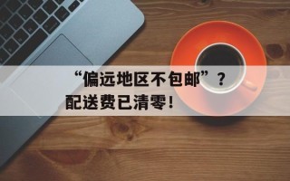 “偏远地区不包邮”？配送费已清零！