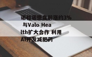 诺和诺德盘前涨约3% 与Valo Health扩大合作 利用AI开发减肥药