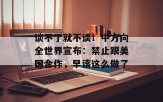 谈不了就不谈！中方向全世界宣布：禁止跟美国合作，早该这么做了