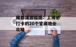 魔都漫游指南：上海必打卡的20个宝藏地全攻略
