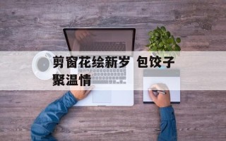 剪窗花绘新岁 包饺子聚温情