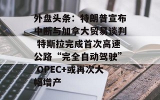 外盘头条：特朗普宣布中断与加拿大贸易谈判 特斯拉完成首次高速公路“完全自动驾驶” OPEC+或再次大幅增产
