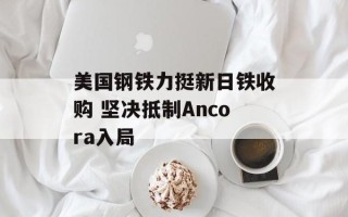 美国钢铁力挺新日铁收购 坚决抵制Ancora入局