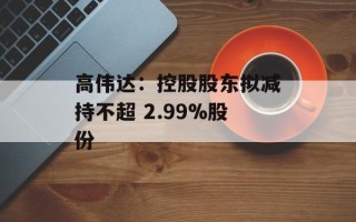高伟达：控股股东拟减持不超 2.99%股份