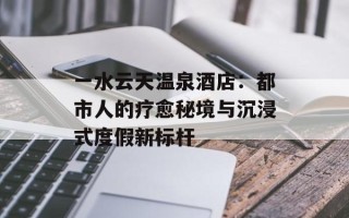 一水云天温泉酒店：都市人的疗愈秘境与沉浸式度假新标杆