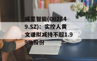 威星智能(002849.SZ)：实控人黄文谦拟减持不超1.99%股份