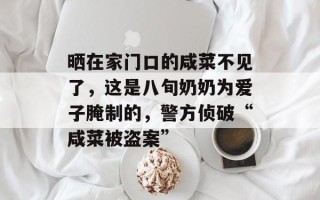晒在家门口的咸菜不见了，这是八旬奶奶为爱子腌制的，警方侦破“咸菜被盗案”
