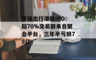 曹操出行港股IPO：超70%交易额来自聚合平台，三年半亏损78亿