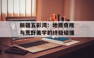 新疆五彩湾：地质奇观与荒野美学的终极碰撞