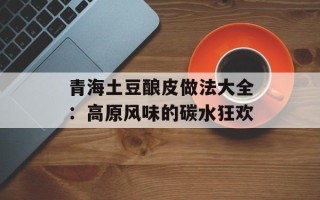 青海土豆酿皮做法大全：高原风味的碳水狂欢