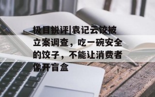 极目锐评|袁记云饺被立案调查，吃一碗安全的饺子，不能让消费者像开盲盒