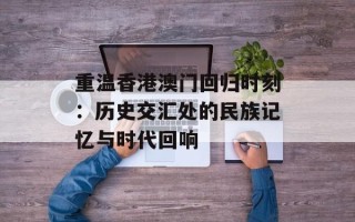 重温香港澳门回归时刻：历史交汇处的民族记忆与时代回响