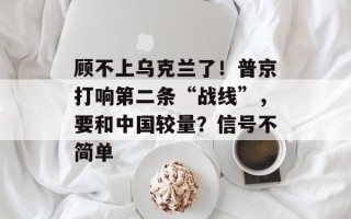 顾不上乌克兰了！普京打响第二条“战线”，要和中国较量？信号不简单