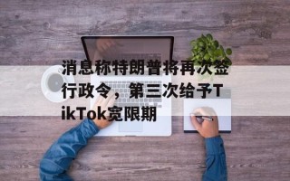 消息称特朗普将再次签行政令，第三次给予TikTok宽限期