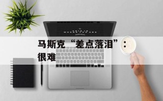 马斯克“差点落泪”：很难