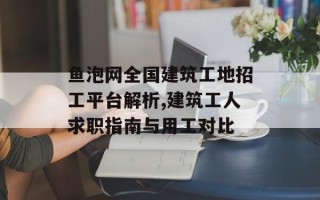 鱼泡网全国建筑工地招工平台解析,建筑工人求职指南与用工对比