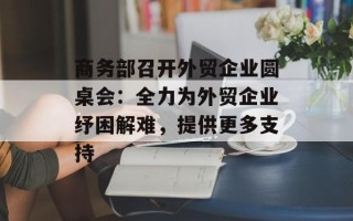 商务部召开外贸企业圆桌会：全力为外贸企业纾困解难，提供更多支持