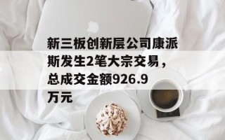 新三板创新层公司康派斯发生2笔大宗交易，总成交金额926.9万元