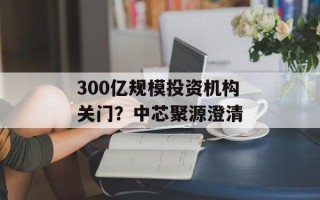 300亿规模投资机构关门？中芯聚源澄清