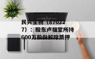 民兴生物（870227）：股东卢福堂所持600万股份解除质押