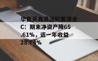 华富天鑫灵活配置混合C：期末净资产降65.61%，近一年收益28.64%
