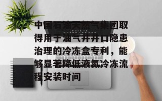 中国石油天然气集团取得用于油气井井口隐患治理的冷冻盒专利，能够显著降低液氮冷冻流程安装时间