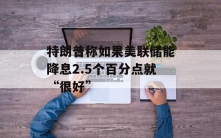 特朗普称如果美联储能降息2.5个百分点就“很好”