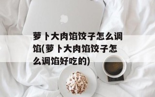 萝卜大肉馅饺子怎么调馅(萝卜大肉馅饺子怎么调馅好吃的)