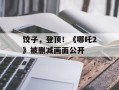 饺子，登顶！《哪吒2》被删减画面公开