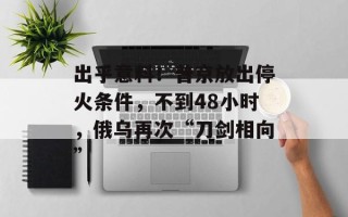 出乎意料！普京放出停火条件，不到48小时，俄乌再次“刀剑相向”