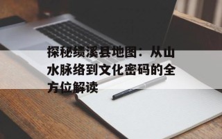 探秘绩溪县地图：从山水脉络到文化密码的全方位解读