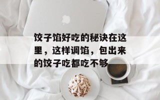饺子馅好吃的秘诀在这里，这样调馅，包出来的饺子吃都吃不够