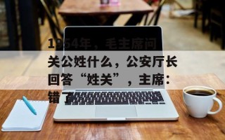 1954年，毛主席问关公姓什么，公安厅长回答“姓关”，主席：错了