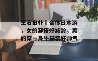 王石田朴珺合体日本游，女的穿搭好减龄，男的穿一身牛仔装好帅气