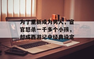 为了重新成为男人，宦官怒杀一千多个小孩，却成西游记中经典设定