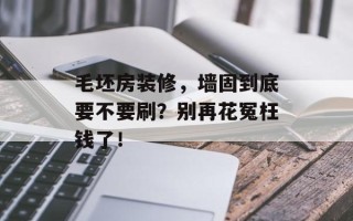 毛坯房装修，墙固到底要不要刷？别再花冤枉钱了！