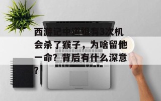 西游记中道祖有3次机会杀了猴子，为啥留他一命？背后有什么深意？