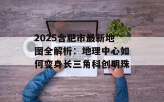 2025合肥市最新地图全解析：地理中心如何变身长三角科创明珠