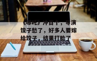 《哪吒》冲百个，导演饺子愁了，好多人要嫁给饺子，结果打脸了