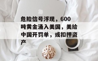 危险信号浮现，600吨黄金涌入美国，美给中国开罚单，或扣押资产