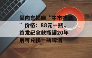 吴向东揭晓“牛市啤酒”价格：88元一瓶，首发纪念款瓶罐20年后可兑换一瓶啤酒